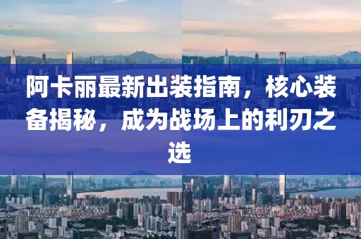 阿卡丽最新出装指南，核心装备揭秘，成为战场上的利刃之选