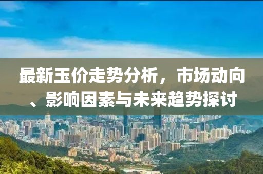 最新玉价走势分析，市场动向、影响因素与未来趋势探讨