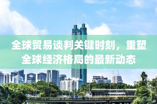 全球贸易谈判关键时刻，重塑全球经济格局的最新动态