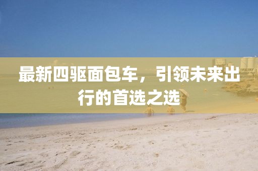 最新四驱面包车，引领未来出行的首选之选