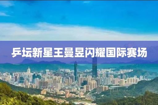 乒坛新星王曼昱闪耀国际赛场