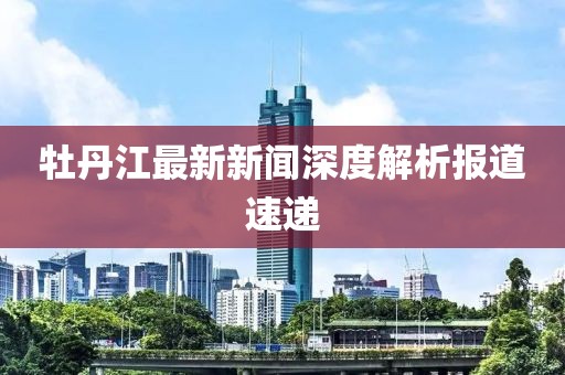 牡丹江最新新闻深度解析报道速递