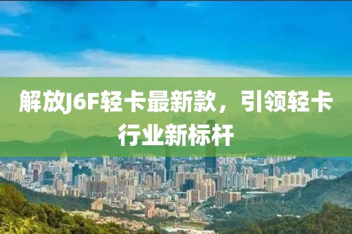 解放J6F轻卡最新款，引领轻卡行业新标杆