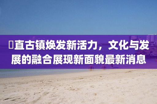 甪直古镇焕发新活力，文化与发展的融合展现新面貌最新消息