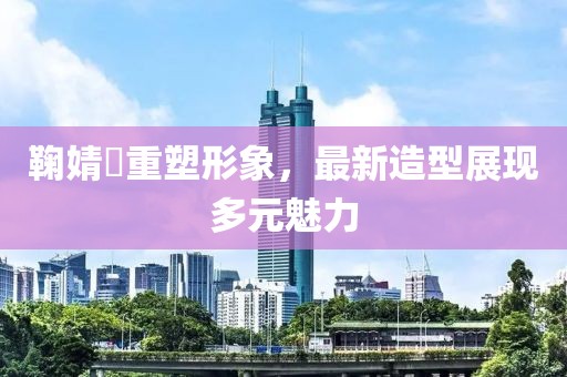 鞠婧祎重塑形象，最新造型展现多元魅力