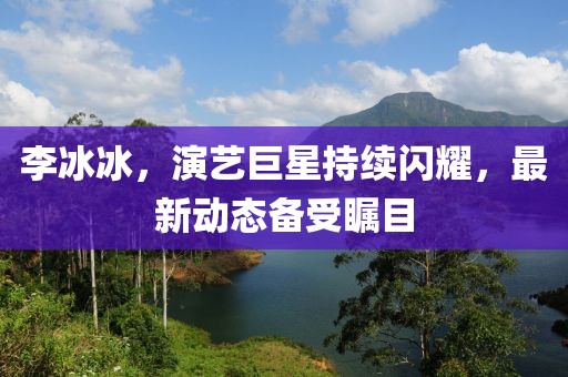 李冰冰，演艺巨星持续闪耀，最新动态备受瞩目