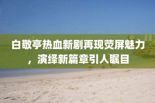 白敬亭热血新剧再现荧屏魅力，演绎新篇章引人瞩目