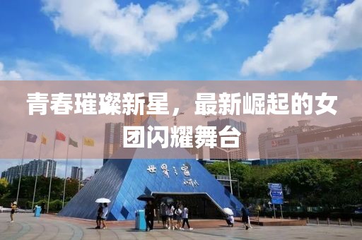 青春璀璨新星，最新崛起的女团闪耀舞台