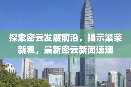 探索密云发展前沿，揭示繁荣新貌，最新密云新闻速递