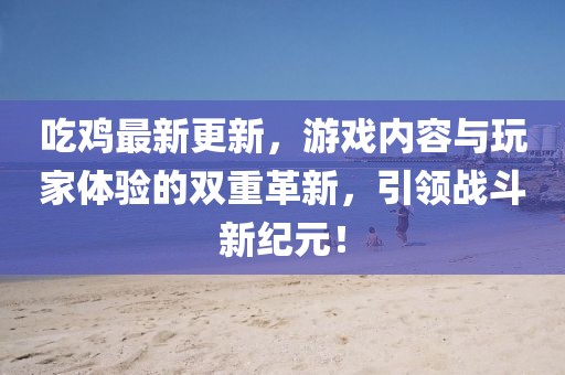 吃鸡最新更新，游戏内容与玩家体验的双重革新，引领战斗新纪元！