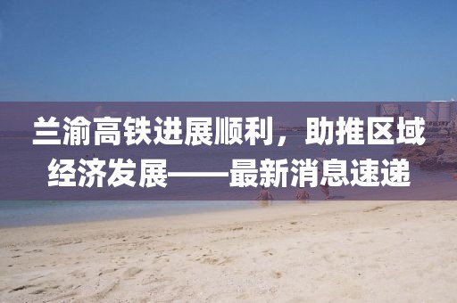 兰渝高铁进展顺利，助推区域经济发展——最新消息速递