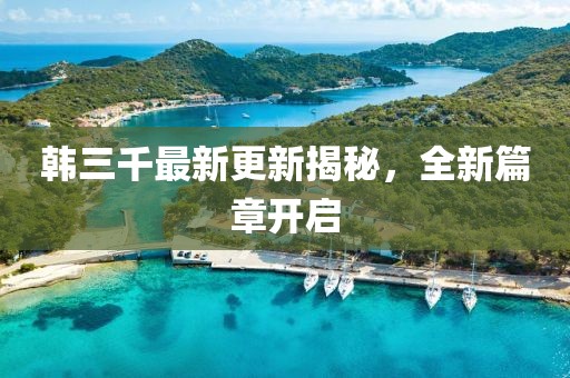 韩三千最新更新揭秘，全新篇章开启