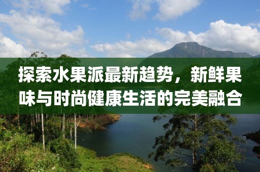 探索水果派最新趋势，新鲜果味与时尚健康生活的完美融合