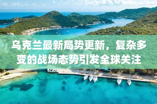 乌克兰最新局势更新，复杂多变的战场态势引发全球关注