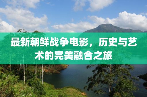 最新朝鲜战争电影，历史与艺术的完美融合之旅