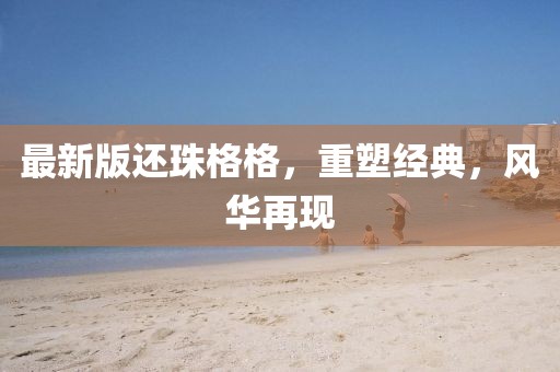 最新版还珠格格，重塑经典，风华再现