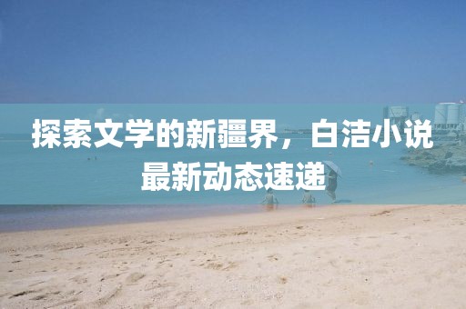 探索文学的新疆界，白洁小说最新动态速递