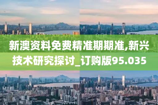 新澳资料免费精准期期准,新兴技术研究探讨_订购版95.035