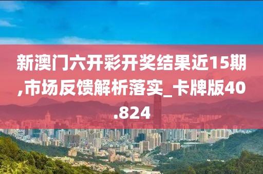 新澳门六开彩开奖结果近15期,市场反馈解析落实_卡牌版40.824