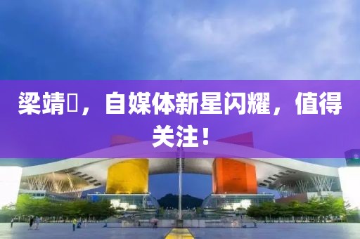 梁靖崑，自媒体新星闪耀，值得关注！