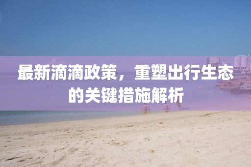 最新滴滴政策，重塑出行生态的关键措施解析