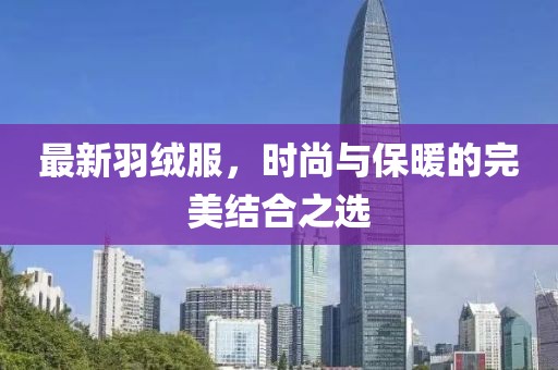 最新羽绒服，时尚与保暖的完美结合之选