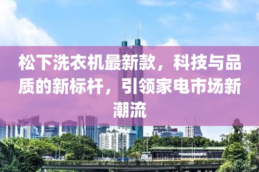 松下洗衣机最新款，科技与品质的新标杆，引领家电市场新潮流