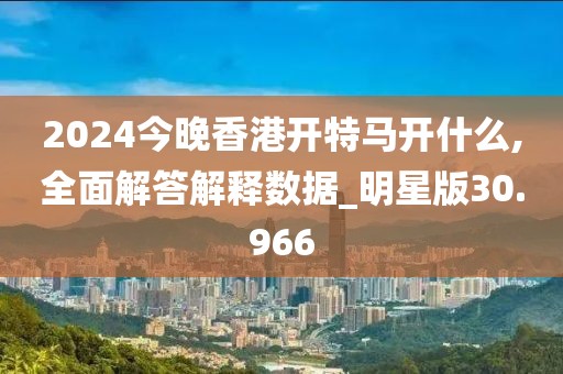 2024今晚香港开特马开什么,全面解答解释数据_明星版30.966