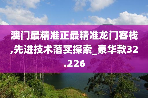 澳门最精准正最精准龙门客栈,先进技术落实探索_豪华款32.226