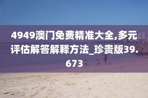 4949澳门免费精准大全,多元评估解答解释方法_珍贵版39.673