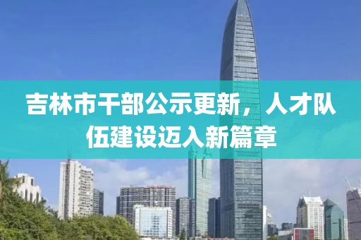 吉林市干部公示更新，人才队伍建设迈入新篇章
