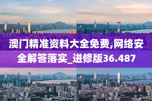 澳门精准资料大全免费,网络安全解答落实_进修版36.487