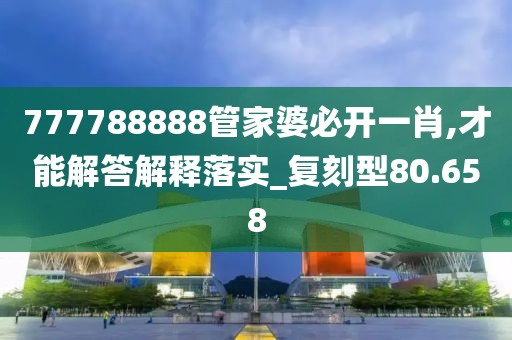 777788888管家婆必开一肖,才能解答解释落实_复刻型80.658