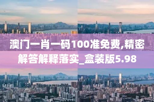 澳门一肖一码100准免费,精密解答解释落实_盒装版5.98
