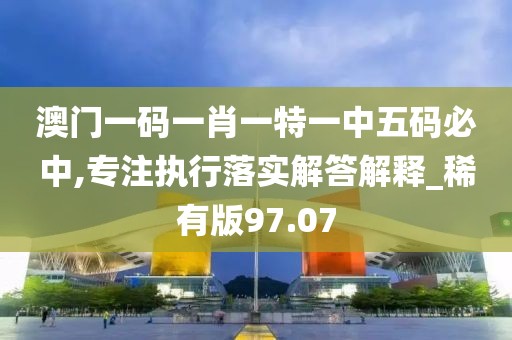 澳门一码一肖一特一中五码必中,专注执行落实解答解释_稀有版97.07