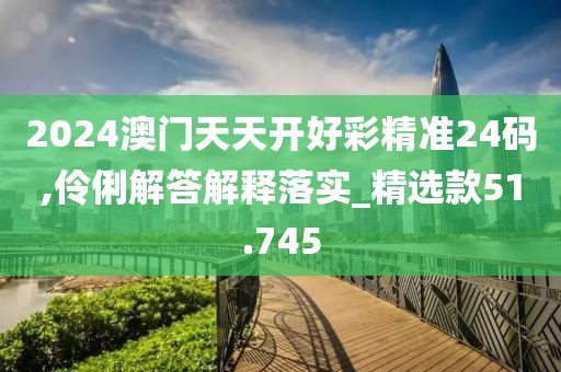 2024澳门天天开好彩精准24码,伶俐解答解释落实_精选款51.745