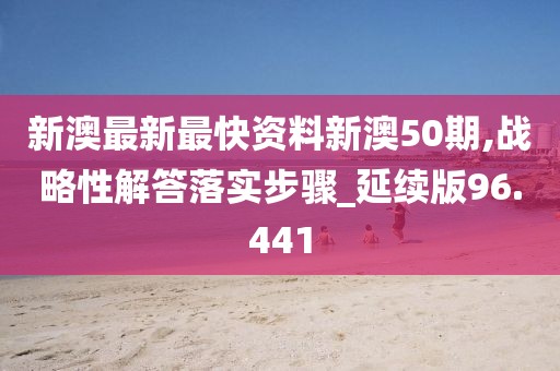 新澳最新最快资料新澳50期,战略性解答落实步骤_延续版96.441