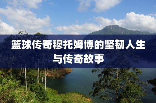 篮球传奇穆托姆博的坚韧人生与传奇故事