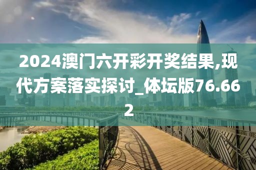 2024澳门六开彩开奖结果,现代方案落实探讨_体坛版76.662