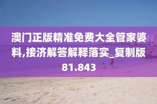 澳门正版精准免费大全管家婆料,接济解答解释落实_复制版81.843