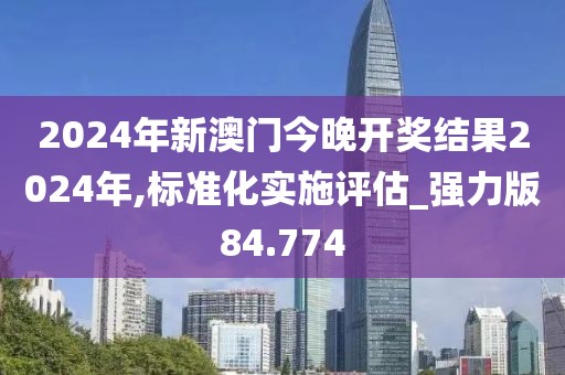 2024年新澳门今晚开奖结果2024年,标准化实施评估_强力版84.774