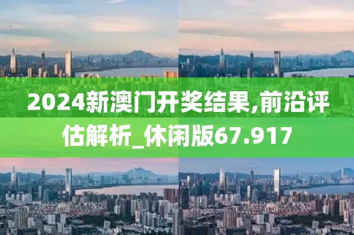 2024新澳门开奖结果,前沿评估解析_休闲版67.917