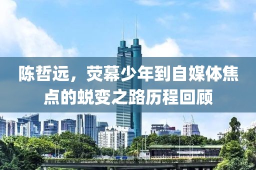 陈哲远，荧幕少年到自媒体焦点的蜕变之路历程回顾