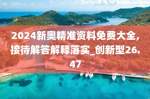 2024新奥精准资料免费大全,接待解答解释落实_创新型26.47