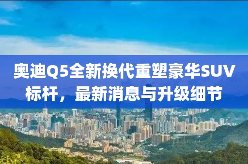 奥迪Q5全新换代重塑豪华SUV标杆，最新消息与升级细节