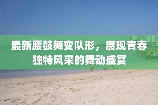 最新腰鼓舞变队形，展现青春独特风采的舞动盛宴