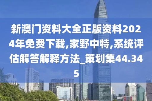 新澳门资料大全正版资料2024年免费下载,家野中特,系统评估解答解释方法_策划集44.345