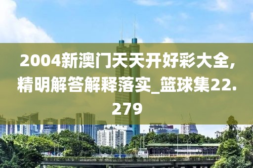 2004新澳门天天开好彩大全,精明解答解释落实_篮球集22.279