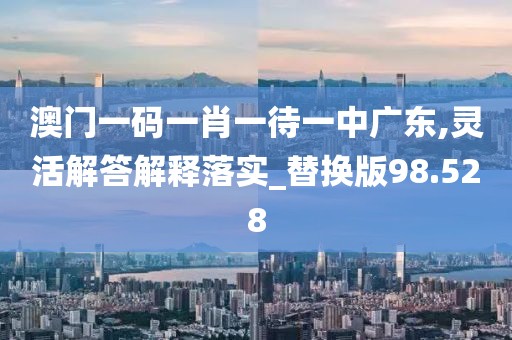 澳门一码一肖一待一中广东,灵活解答解释落实_替换版98.528