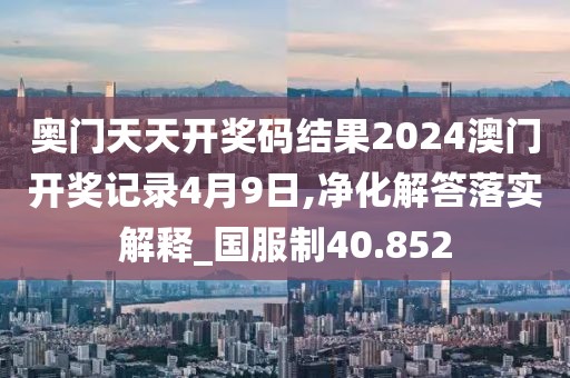奥门天天开奖码结果2024澳门开奖记录4月9日,净化解答落实解释_国服制40.852